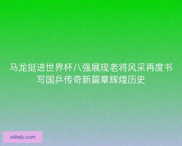 马龙挺进世界杯八强展现老将风采再度书写国乒传奇新篇章辉煌历史