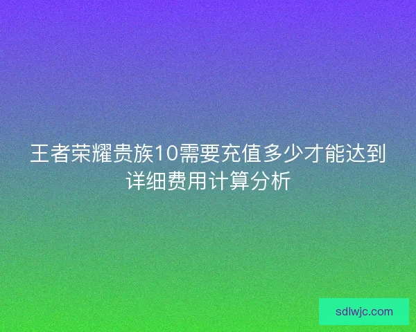 王者荣耀贵族10需要充值多少才能达到详细费用计算分析