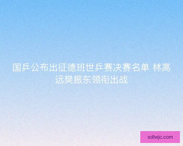 国乒公布出征德班世乒赛决赛名单 林高远樊振东领衔出战