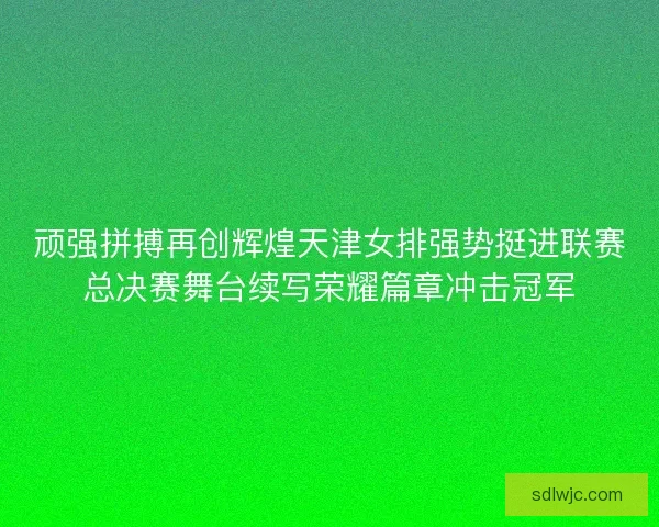 顽强拼搏再创辉煌天津女排强势挺进联赛总决赛舞台续写荣耀篇章冲击冠军