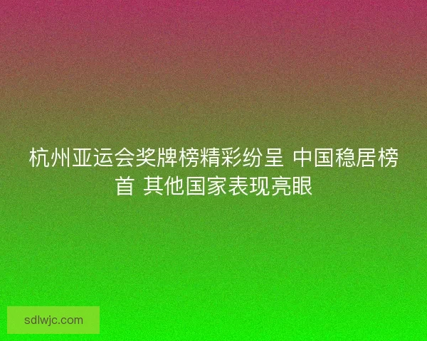 杭州亚运会奖牌榜精彩纷呈 中国稳居榜首 其他国家表现亮眼