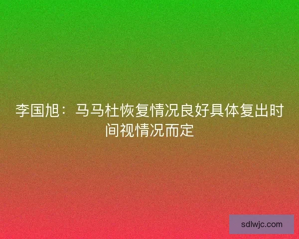 李国旭：马马杜恢复情况良好具体复出时间视情况而定