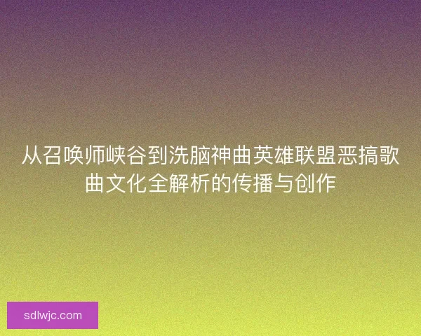 从召唤师峡谷到洗脑神曲英雄联盟恶搞歌曲文化全解析的传播与创作