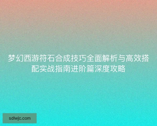 梦幻西游符石合成技巧全面解析与高效搭配实战指南进阶篇深度攻略