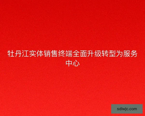 牡丹江实体销售终端全面升级转型为服务中心