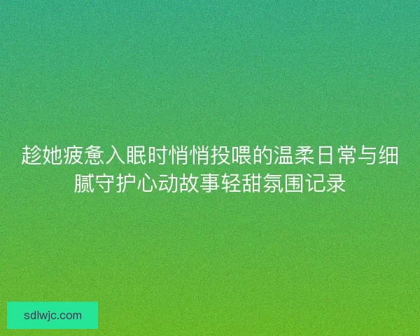 趁她疲惫入眠时悄悄投喂的温柔日常与细腻守护心动故事轻甜氛围记录